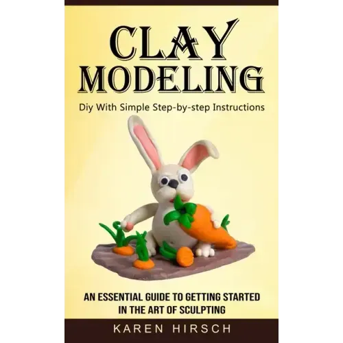 Clay Modeling: Diy With Simple Step-by-step Instructions (An Essential Guide to Getting Started in the Art of Sculpting)