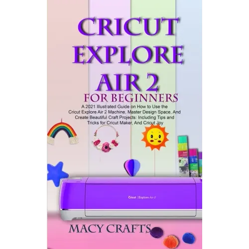 Cricut Explore Air 2 for Beginners: A 2021 Illustrated Guide on How to Use the Cricut Explore Air 2 Machine, Master Design Space, And Create Beautiful
