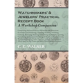Watchmakers' and Jewelers' Practical Receipt Book a Workshop Companion: Comprising Full and Practical Formulae and Directions for Solders and Solderin